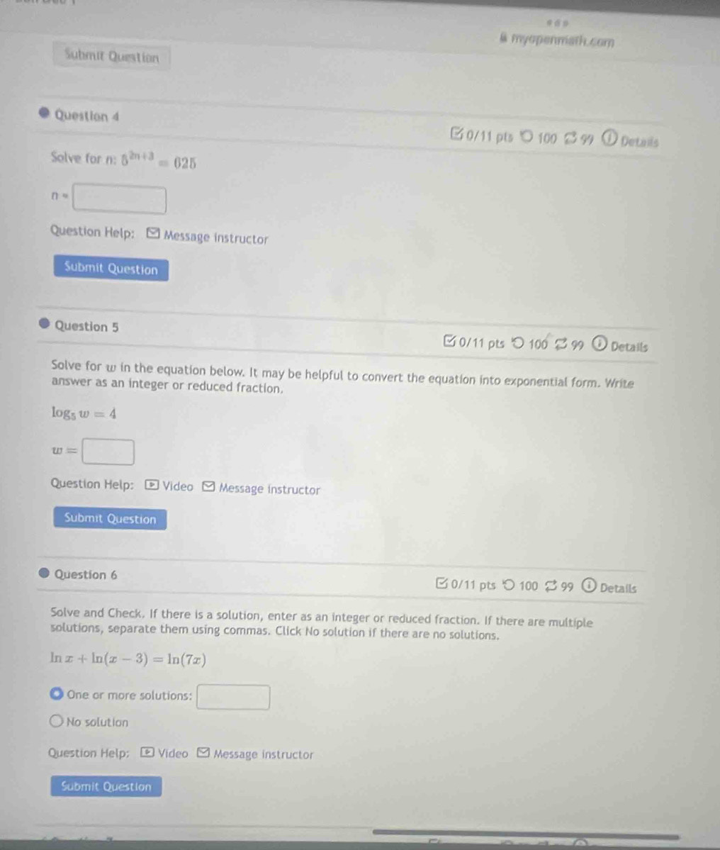 myopenmath.com 
Submit Question 
Question 4 □ 0/11 pts ℃ 100 B 94 Detals 
Solve for n : 5^(2n+3)=625
n= □ 
Question Help: Message instructor 
Submit Question 
Question 5 □ 0/11 pts つ 100 99 Details 
Solve for w in the equation below. It may be helpful to convert the equation into exponential form. Write 
answer as an integer or reduced fraction.
log _5w=4
w=□
Question Help: * Video Message instructor 
Submit Question 
Question 6 0/11 pts つ 100 % 99 Details 
Solve and Check. If there is a solution, enter as an integer or reduced fraction. If there are multiple 
solutions, separate them using commas. Click No solution if there are no solutions. 
ln x+ln (x-3)=ln (7x)
One or more solutions: □ 
No solution 
Question Help; 6 Video boxed y Message instructor 
Submit Question