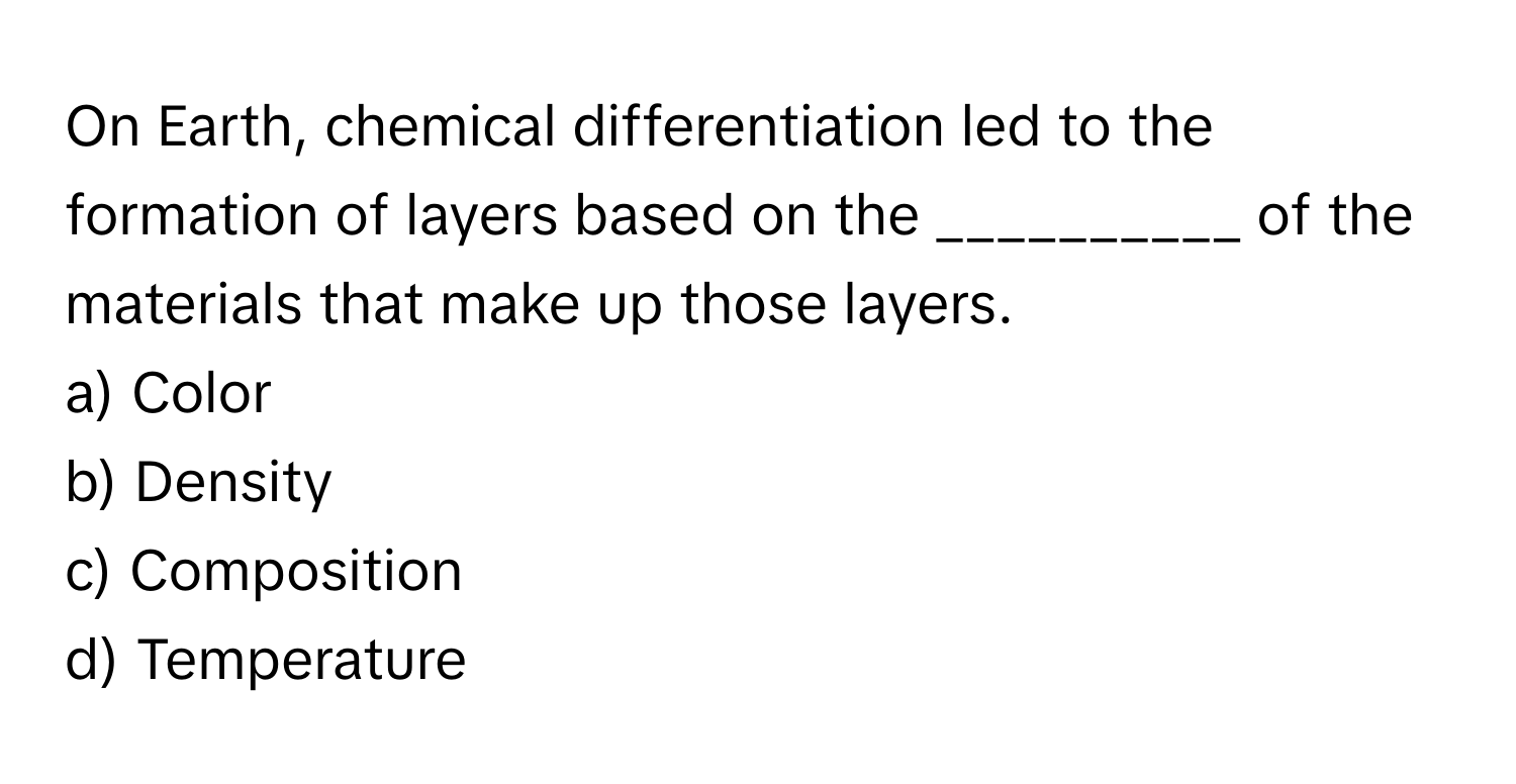 On Earth, chemical differentiation led to the formation of layers based on the __________ of the materials that make up those layers.

a) Color 
b) Density 
c) Composition 
d) Temperature