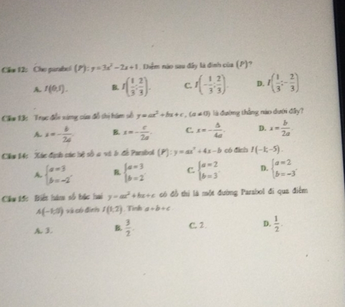 Cầu 12: Cho parabol (P):y=3x^2-2x+1 , Diểm nào sau đây là đinh của (P)?
A. I(0,5).
I( 1/3 : 2/3 ). C. f(- 1/3 ; 2/3 ). D. I( 1/3 :- 2/3 )
Cầu 13: Trục đổi xứng cáa đồ thị him số y=ax^2+bx+c, (a!= 0) là đường thẳng nào dưới đầy?
A x=- b/2a . B. x=- c/2a . C. x=- b/4a . D. x= b/2a . 
Câm 14: Xác địợc các hệ số a và b. đề Parabol (P):y=ax^2+4x-b có đình I(-1;-5).
A. beginarrayl a=3 b=-2endarray. B. beginarrayl a=3 b=2endarray. C. beginarrayl a=2 b=3endarray. D. beginarrayl a=2 b=-3endarray.
Cầu 15: Biết hà số bắc hai y=ax^2+bx+c có đồ thị là một đường Parabol đi qua điểm
A(-1,0) và có đình f(1,2) Tình a+b+c
3 C. 2. D.  1/2 . 
B.  3/2 .