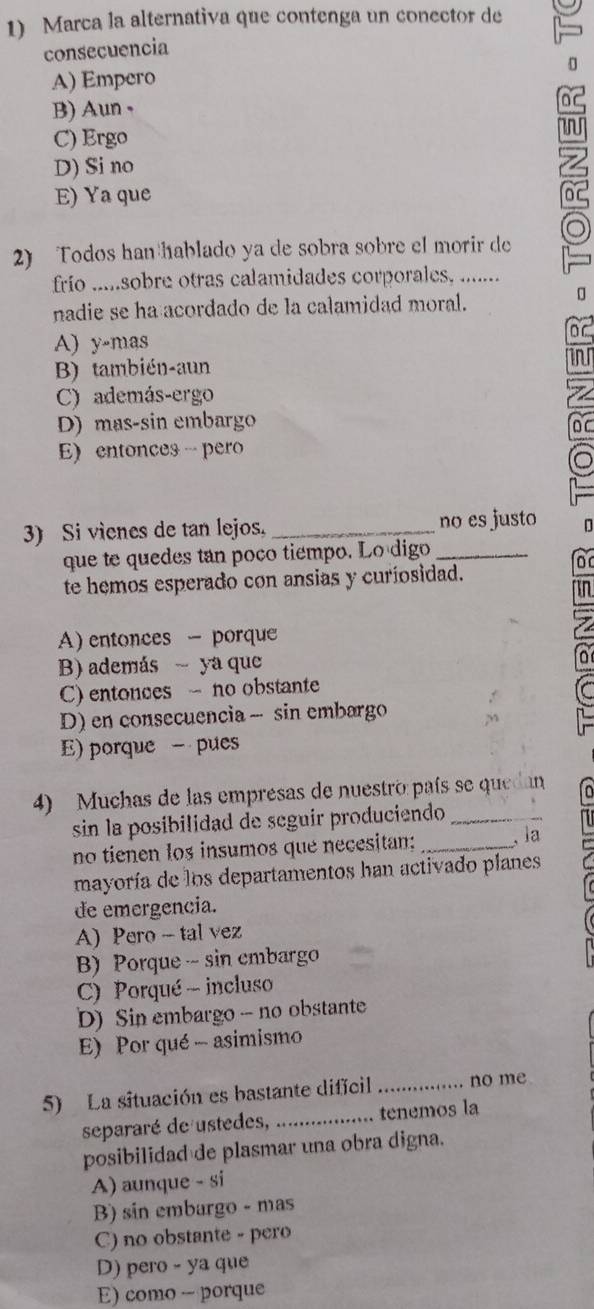 Marca la alternativa que contenga un conector de
consecuencia
A) Empero
B)Aun ,
C) Ergo
D) Si no
E) Ya que
o
2) Todos han hablado ya de sobra sobre el morir de
frío .....sobre otras calamidades corporales, .......
nadie se ha acordado de la calamidad moral.
π
A) y-mas
B) también-aun
C) además-ergo
D) mas-sin embargo
E) entonces - pero
3) Si vienes de tan lejos. _no es justo D
que te quedes tan poco tiempo. Lo digo_
or
te hemos esperado con ansias y curiosidad.
fn
A) entonces - porque
B) además ya que
C) entonces - no obstante
D) en consecuencia - sin embargo
E) porque - pues
4) Muchas de las empresas de nuestro país se quedan
sin la posibilidad de seguir produciendo _
no tienen los insumos que necesitan; _,la
mayoría de los departamentos han activado planes
de emergencia.
A) Pero - tal vez
B) Porque sin cmbargo
C) Porqué - incluso
D) Sin embargo - no obstante
E) Por qué - asimismo
5) La situación es bastante dificil _no me
separaré de ustedes, _tenemos la
posibilidad de plasmar una obra digna.
A) aunque - si
B) sin embargo - mas
C) no obstante - pero
D) pero - ya que
E) como - porque