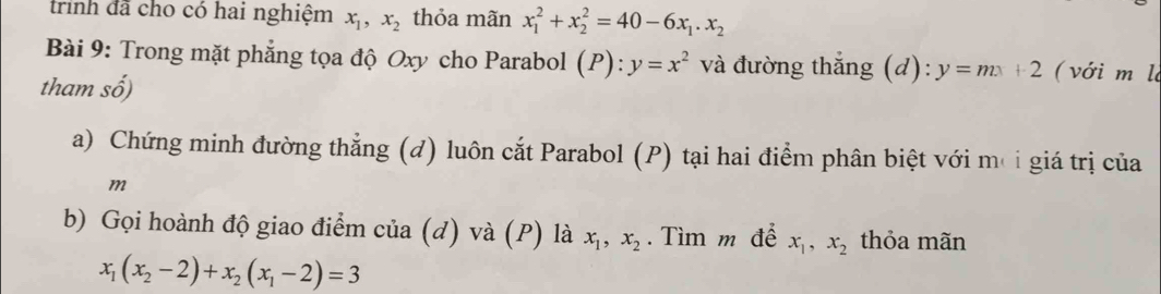 trình đã cho có hai nghiệm x_1, x_2 thỏa mãn x_1^(2+x_2^2=40-6x_1). x_2
Bài 9: Trong mặt phẳng tọa độ Oxy cho Parabol (P):y=x^2 và đường thắng (d) ^circ  y=mx+2 ( với m là 
tham số) 
a) Chứng minh đường thẳng (đ) luôn cắt Parabol (P) tại hai điểm phân biệt với mơi giá trị của
m
b) Gọi hoành độ giao điểm của (d) và (P) là x_1, x_2. Tìm m để x_1, x_2 thỏa mãn
x_1(x_2-2)+x_2(x_1-2)=3