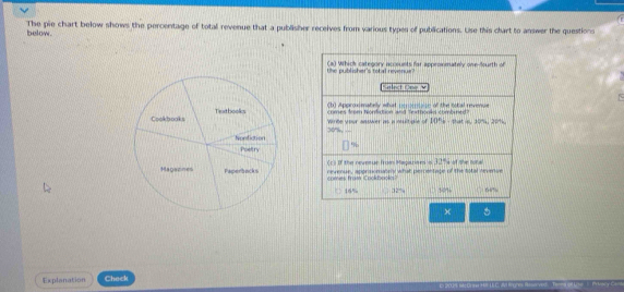 below. The pie chart below shows the percentage of total revenue that a publisher receives from various types of publications. Use this clart to answer the questions
the publisher's tobal revenue? (a) Which category accounts for approxmately one-fourth of
elect One v
(b) Approxmately what peromaze of the total revenue
comes from Nomfiction and Textbooks combred? that is, 10%, 20%.
Wrbe your asswer as a multigle of 10°
%
(1 If the nevetur from Messpars =327
nevenue, appraomately what percentace of the Sital nevenue ` of the tor =
comes fram Cookbooks 66%
16% 32% 50%
Explanation Check