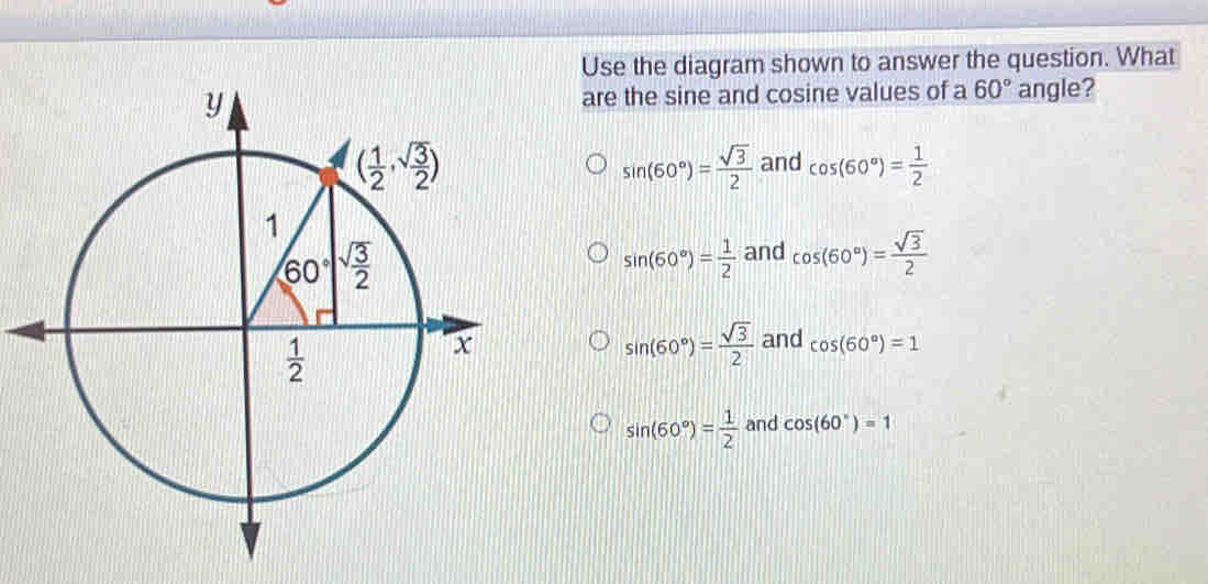 Use the diagram shown to answer the question. What
are the sine and cosine values of a 60° angle?
sin (60°)= sqrt(3)/2  and cos (60°)= 1/2 
sin (60°)= 1/2  and cos (60°)= sqrt(3)/2 
sin (60°)= sqrt(3)/2 
and cos (60°)=1
sin (60°)= 1/2  and cos (60°)=1