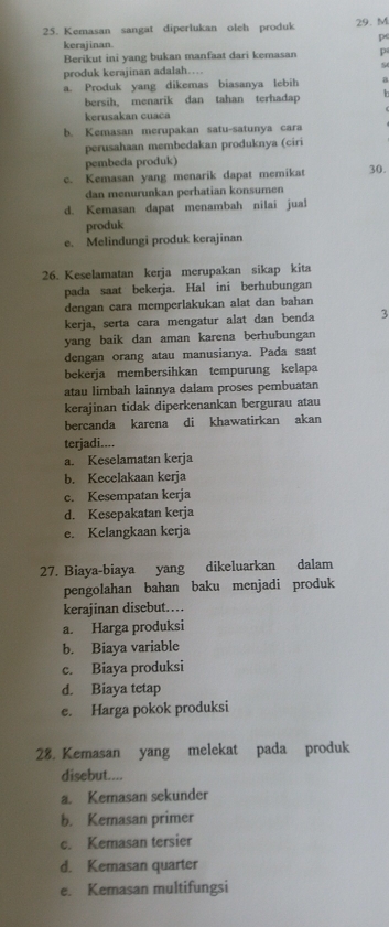 Kemasan sangat diperlukan oleh produk 29. M
p
kerajinan.
Berikut ini yang bukan manfaat dari kemasan p
produk kerajinan adalah… 9
a. Produk yang dikemas biasanya lebih a
bersih, menarik dan tahan terhadap h
kerusakan cuaca
b. Kemasan merupakan satu-satunya cara
perusahaan membedakan produknya (ciri
pembeda produk)
c. Kemasan yang menarik dapat memikat 30.
dan menurunkan perhatian konsumen
d. Kemasan dapat menambah nilai jual
produk
e. Melindungi produk kerajinan
26. Keselamatan kerja merupakan sikap kita
pada saat bekerja. Hal ini berhubungan
dengan cara memperlakukan alat dan bahan
kerja, serta cara mengatur alat dan benda 3
yang baik dan aman karena berhubungan
dengan orang atau manusianya. Pada saat
bekerja membersihkan tempurung kelapa
atau limbah lainnya dalam proses pembuatan
kerajinan tidak diperkenankan bergurau atau
bercanda karena di khawatirkan akan
terjadi....
a. Keselamatan kerja
b. Kecelakaan kerja
c. Kesempatan kerja
d. Kesepakatan kerja
e. Kelangkaan kerja
27. Biaya-biaya yang dikeluarkan dalam
pengolahan bahan baku menjadi produk
kerajinan disebut……
a. Harga produksi
b. Biaya variable
c. Biaya produksi
d. Biaya tetap
e. Harga pokok produksi
28. Kemasan yang melekat pada produk
disebut....
a. Kemasan sekunder
b. Kemasan primer
c. Kemasan tersier
d. Kemasan quarter
e. Kemasan multifungsi