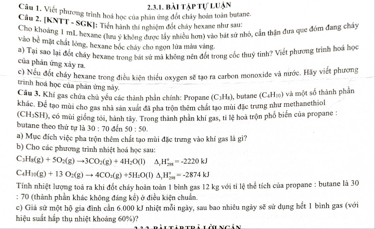 bài tập tự luận
Câu 1. Viết phương trình hoá học của phản ứng đốt cháy hoàn toàn butane.
Câu 2. [KNTT - SGK]: Tiến hành thí nghiệm đốt cháy hexane như sau:
Cho khoảng 1 mL hexane (lưu ý không được lấy nhiều hơn) vào bát sứ nhỏ, cần thận đưa que đóm đang cháy
vào bề mặt chất lỏng, hexane bốc cháy cho ngọn lửa màu vàng.
a) Tại sao lại đốt cháy hexane trong bát sứ mà không nên đốt trong cốc thuỷ tinh? Viết phương trình hoá học
của phản ứng xảy ra.
c) Nếu đốt cháy hexane trong điều kiện thiếu oxygen sẽ tạo ra carbon monoxide và nước. Hãy viết phương
trình hoá học của phản ứng này.
Câu 3. Khí gas chứa chủ yếu các thành phần chính: Propane (C_3H_8) , butane (C_4H_10) và một số thành phần
khác. Để tạo mùi cho gas nhà sản xuất đã pha trộn thêm chất tạo mùi đặc trưng như methanethiol
(CH_3SH) , có mùi giống tỏi, hành tây. Trong thành phần khí gas, tỉ lệ hoà trộn phổ biến của propane :
butane theo thứ tự là 30:70 đến 50:50.
a) Mục đích việc pha trộn thêm chất tạo mùi đặc trưng vào khí gas là gì?
b) Cho các phương trình nhiệt hoá học sau:
C_3H_8(g)+5O_2(g)to 3CO_2(g)+4H_2O(l) △ _rH_(298)°=-2220kJ
C_4H_10(g)+13O_2(g)to 4CO_2(g)+5H_2O(l)△ _rH_(298)°=-2874kJ
Tính nhiệt lượng toả ra khi đốt cháy hoàn toàn 1 bình gas 12 kg với tỉ lệ thể tích của propane : butane là 30
: 70 (thành phần khác không đáng kể) ở điều kiện chuẩn.
c) Giả sử một hộ gia đình cần 6.000 kJ nhiệt mỗi ngày, sau bao nhiêu ngày sẽ sử dụng hết 1 bình gas (với
hiệu suất hấp thụ nhiệt khoảng 60%)?
bài tập trả lời ngắn