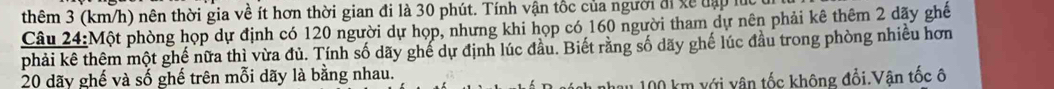 thêm 3 (km/h) nên thời gia về ít hơn thời gian đi là 30 phút. Tính vận tốc của người đi xề đập lúc 
Câu 24:Một phòng họp dự định có 120 người dự họp, nhưng khi họp có 160 người tham dự nên phải kê thêm 2 dãy ghế 
phải kê thêm một ghế nữa thì vừa đủ. Tính số dãy ghế dự định lúc đầu. Biết rằng số dãy ghế lúc đầu trong phòng nhiều hơn
20 dãy ghế và số ghế trên mỗi dãy là bằng nhau. 
* 100 km với vân tốc không đổi.Vân tốc ô