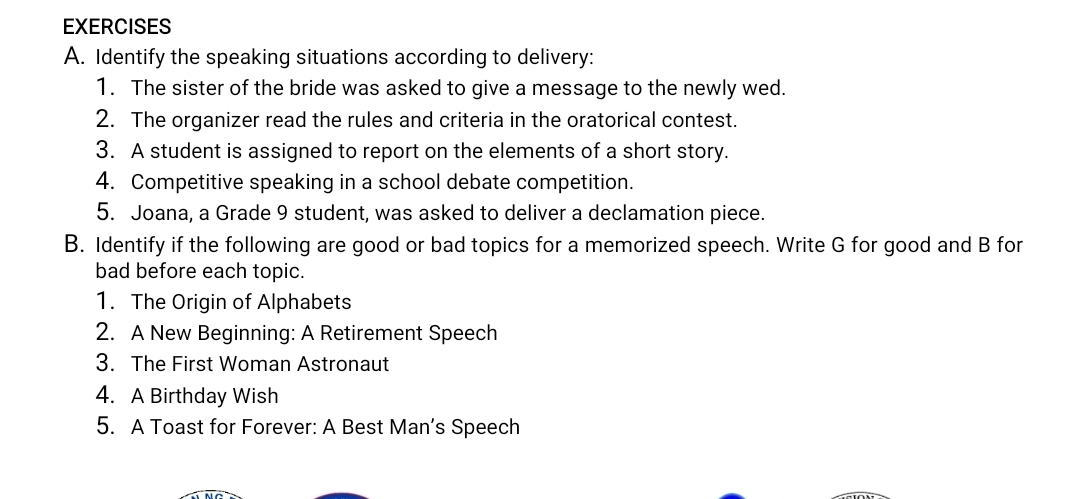 Identify the speaking situations according to delivery: 
1. The sister of the bride was asked to give a message to the newly wed. 
2. The organizer read the rules and criteria in the oratorical contest. 
3. A student is assigned to report on the elements of a short story. 
4. Competitive speaking in a school debate competition. 
5. Joana, a Grade 9 student, was asked to deliver a declamation piece. 
B. Identify if the following are good or bad topics for a memorized speech. Write G for good and B for 
bad before each topic. 
1. The Origin of Alphabets 
2. A New Beginning: A Retirement Speech 
3. The First Woman Astronaut 
4. A Birthday Wish 
5. A Toast for Forever: A Best Man’s Speech