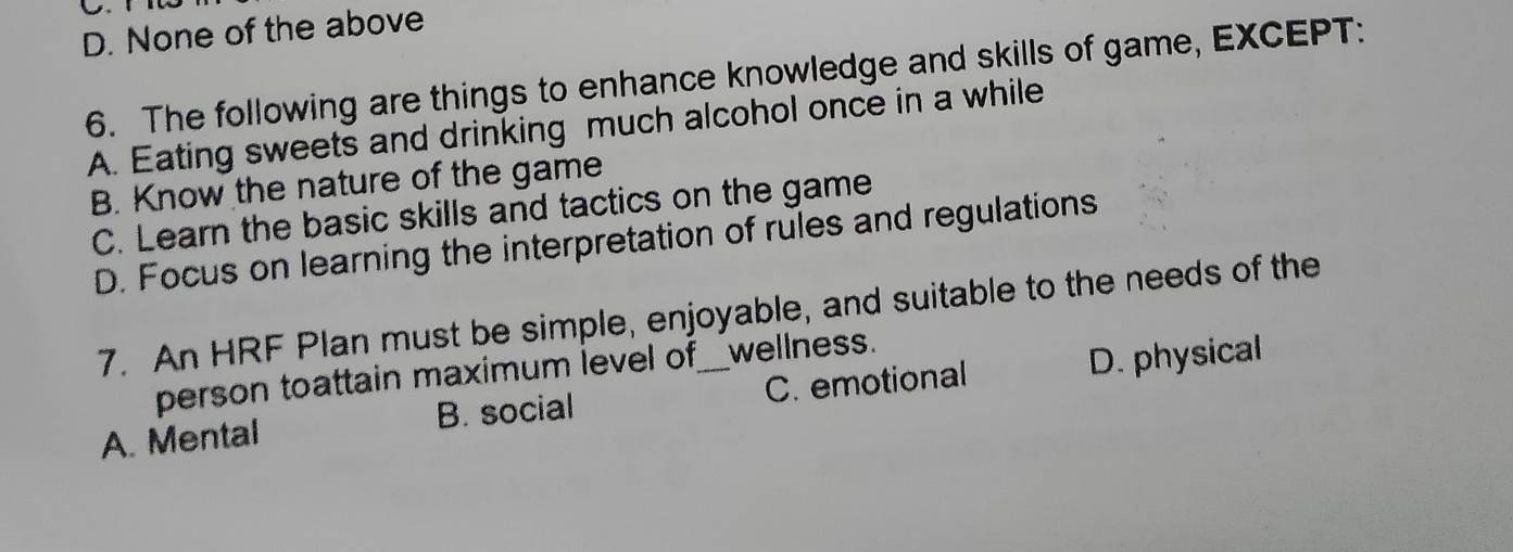 D. None of the above
6. The following are things to enhance knowledge and skills of game, EXCEPT:
A. Eating sweets and drinking much alcohol once in a while
B. Know the nature of the game
C. Learn the basic skills and tactics on the game
D. Focus on learning the interpretation of rules and regulations
7. An HRF Plan must be simple, enjoyable, and suitable to the needs of the
person toattain maximum level of wellness.
A. Mental B. social _C. emotional D. physical