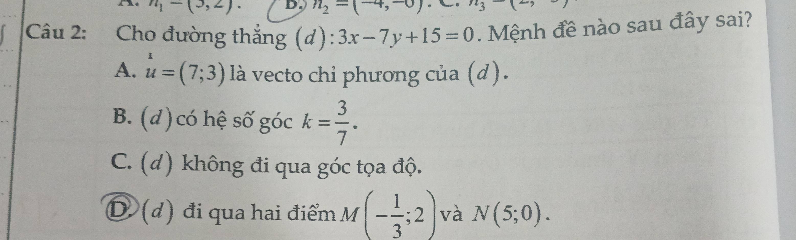 A n_1-(3,2). n_2=(-4,-0)
Câu 2: Cho đường thắng (d): 3x-7y+15=0. Mệnh đề nào sau đây sai?
A. u=(7;3) là vecto chỉ phương của (d).
B. (đ) có hệ số góc k= 3/7 .
C. (d) không đi qua góc tọa độ.
D (d) đi qua hai điểm M (- 1/3 ;2) và N(5;0).