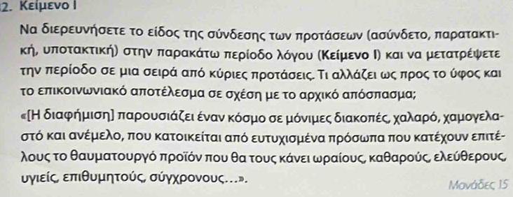 Κείμενο I
Να διερευνήσετε το είδος της σύνδεσης των προτάσεων ΚασύνδετοΒ παρατακτι-
κήό ουποτακτικήη στηναπαρακόάότοωναπερίοδοαλόγνουα αΚείμενοοΙηκαι νααμιετατρίέίφψφνετε
τηνα περίοδο σε μια σειρά από κύριες προτάσειςΕ Τι αλλάζειαωνςαπροςα τοούφος και
το επικοινωνιακό αποτέλεσμα σε σχέση με το αρχικό απόσπασμα;
κΗ διαφρήημισηα παρρουοσιάζειαεένανακΚόοσμοα σεαμιαόνιμιες διακοπέςο χοαλαρόναχαρμιονγελας
στό και ανέμιελοΚ που κατοικείται από ευτυχισμένα πρόσωπα που κατέχουν επιτέ-
λους το θαυματουργό προῖόν που θα τους κάνειαωραίουςΒ καθαρούςΒ ελεύθθερους,
υγιείς επιθυμητούς, σύγχρονους.».
Μονάδες 15