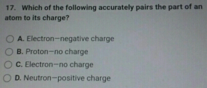 Which of the following accurately pairs the part of an
atom to its charge?
A. Electron-negative charge
B. Proton—no charge
C. Electron—no charge
D. Neutron—positive charge