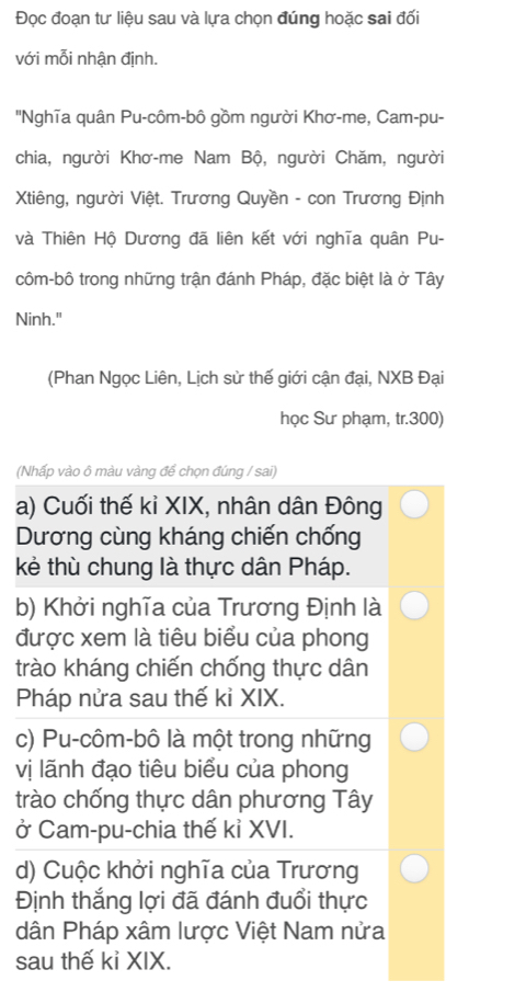 Đọc đoạn tư liệu sau và lựa chọn đúng hoặc sai đối 
với mỗi nhận định. 
''Nghĩa quân Pu-côm-bô gồm người Khơ-me, Cam-pu- 
chia, người Khơ-me Nam Bộ, người Chăm, người 
Xtiêng, người Việt. Trương Quyền - con Trương Định 
và Thiên Hộ Dương đã liên kết với nghĩa quân Pu- 
côm-bô trong những trận đánh Pháp, đặc biệt là ở Tây 
Ninh." 
(Phan Ngọc Liên, Lịch sử thế giới cận đại, NXB Đại 
học Sư phạm, tr.300) 
(Nhấp vào ô màu vàng để chọn đúng / sai) 
a) Cuối thế kỉ XIX, nhân dân Đông 
Dương cùng kháng chiến chống 
kẻ thù chung là thực dân Pháp. 
b) Khởi nghĩa của Trương Định là 
được xem là tiêu biểu của phong 
trào kháng chiến chống thực dân 
Pháp nửa sau thế kỉ XIX. 
c) Pu-côm-bô là một trong những 
vị lãnh đạo tiêu biểu của phong 
trào chống thực dân phương Tây 
ở Cam-pu-chia thế kỉ XVI. 
d) Cuộc khởi nghĩa của Trương 
Định thắng lợi đã đánh đuổi thực 
dân Pháp xâm lược Việt Nam nửa 
sau thế kỉ XIX.