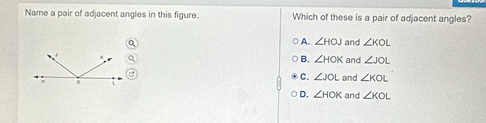 Name a pair of adjacent angles in this figure. Which of these is a pair of adjacent angles?
A. ∠ HOJ and ∠ KOL
B. ∠ HOK and ∠ JOL
C. ∠ JOL
and ∠ KOL
D. ∠ HOK and ∠ KOL
