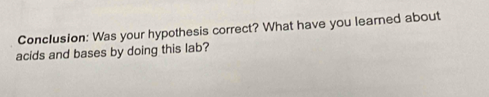 Conclusion: Was your hypothesis correct? What have you learned about 
acids and bases by doing this lab?