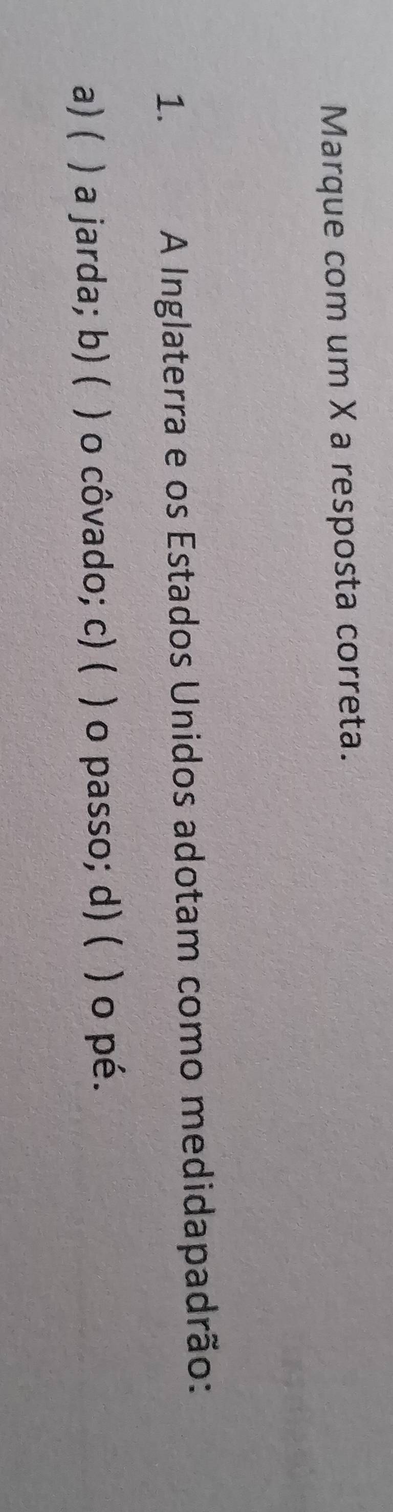 Marque com um X a resposta correta.
1. a A Inglaterra e os Estados Unidos adotam como medidapadrão:
a) ( ) a jarda; b) ( ) o côvado; c) ( ) o passo; d) ( ) o pé.