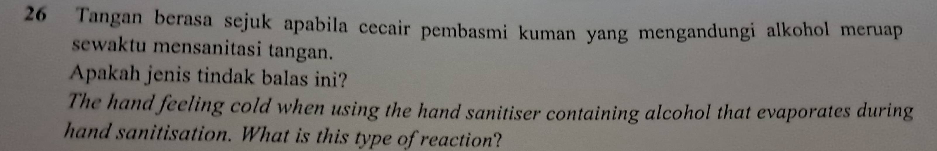 Tangan berasa sejuk apabila cecair pembasmi kuman yang mengandungi alkohol meruap 
sewaktu mensanitasi tangan. 
Apakah jenis tindak balas ini? 
The hand feeling cold when using the hand sanitiser containing alcohol that evaporates during 
hand sanitisation. What is this type of reaction?