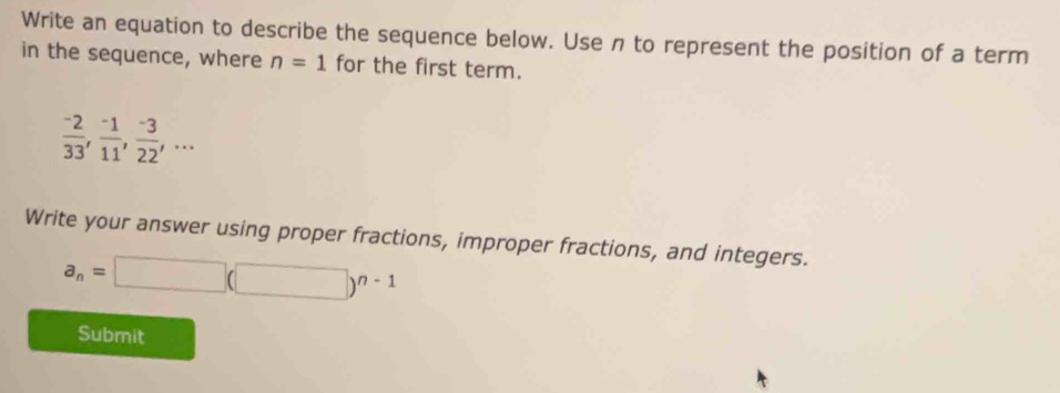 Write an equation to describe the sequence below. Use n to represent the position of a term 
in the sequence, where n=1 for the first term.
 (-2)/33 ,  (-1)/11 ,  (-3)/22 ,... 
Write your answer using proper fractions, improper fractions, and integers.
a_n=□ (□ )^n-1
Submit