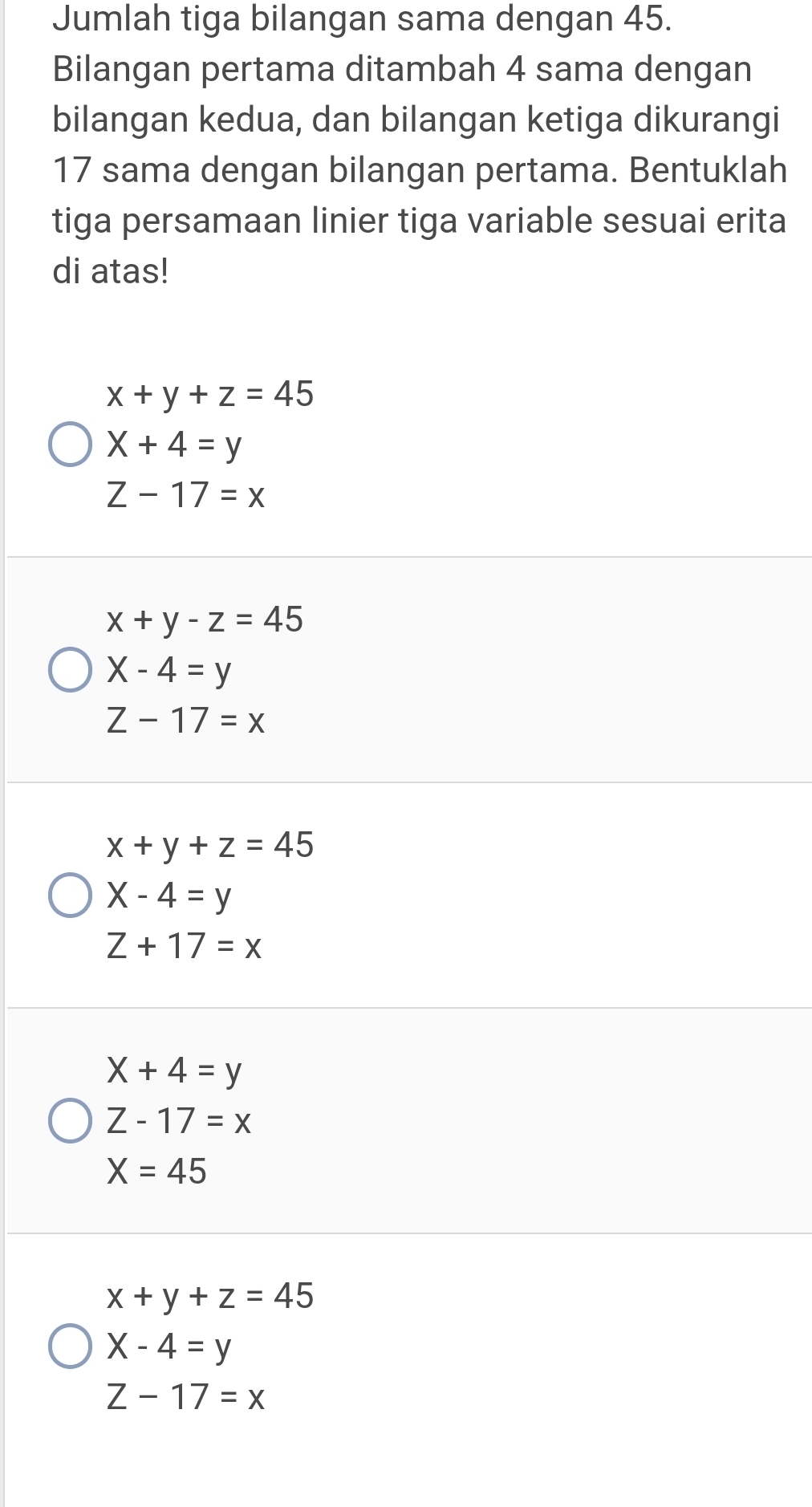 Jumlah tiga bilangan sama dengan 45.
Bilangan pertama ditambah 4 sama dengan
bilangan kedua, dan bilangan ketiga dikurangi
17 sama dengan bilangan pertama. Bentuklah
tiga persamaan linier tiga variable sesuai erita
di atas!
x+y+z=45
X+4=y
Z-17=x
x+y-z=45
X-4=y
Z-17=x
x+y+z=45
X-4=y
Z+17=x
X+4=y
Z-17=x
X=45
x+y+z=45
X-4=y
Z-17=x