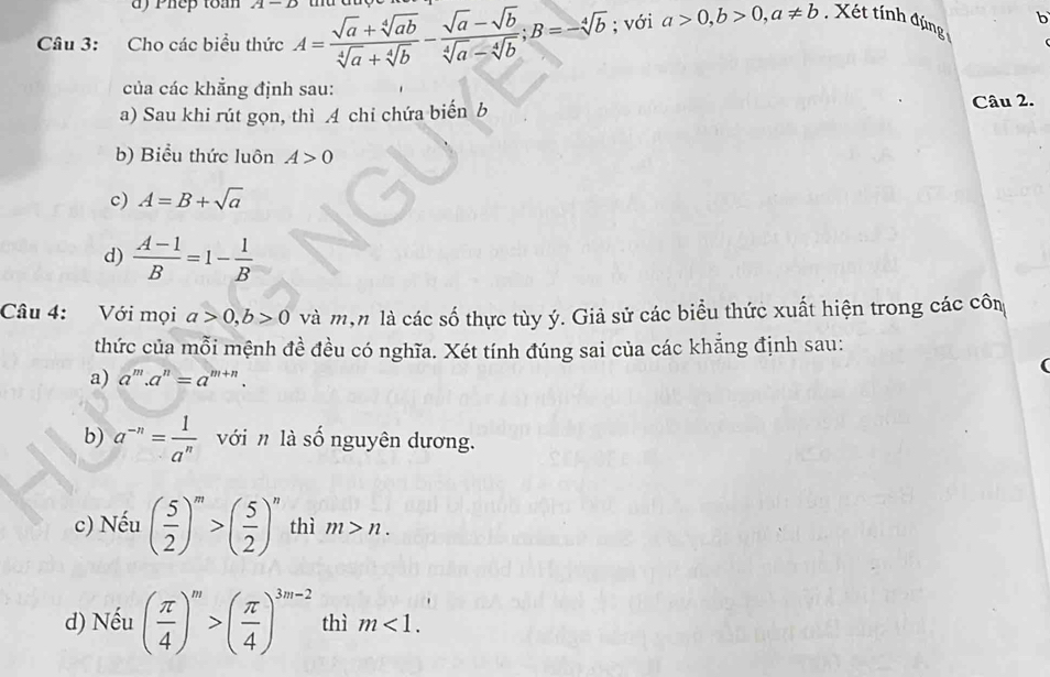 Phep toà wedge 1-2
b 
Câu 3: Cho các biểu thức A= (sqrt(a)+sqrt[4](ab))/sqrt[4](a)+sqrt[4](b) - (sqrt(a)-sqrt(b))/sqrt[4](a)-sqrt[4](b) ; B=-sqrt[4](b); với a>0, b>0, a!= b Xết tính đúng 
của các khẳng định sau: 
a) Sau khi rút gọn, thì 4 chi chứa biến b Câu 2. 
b) Biểu thức luôn A>0
c) A=B+sqrt(a)
d)  (A-1)/B =1- 1/B 
Câu 4: Với mọi a>0, b>0 và mộn là các số thực tùy ý. Giả sử các biểu thức xuất hiện trong các côm 
thức của mỗi mệnh đề đều có nghĩa. Xét tính đúng sai của các khắng định sau: 
a) a^m.a^n=a^(m+n). 
b) a^(-n)= 1/a^n  với n là số nguyên dương. 
c) Nếu ( 5/2 )^m>( 5/2 )^n thì m>n. 
d) Nếu ( π /4 )^m>( π /4 )^3m-2 thì m<1</tex>.
