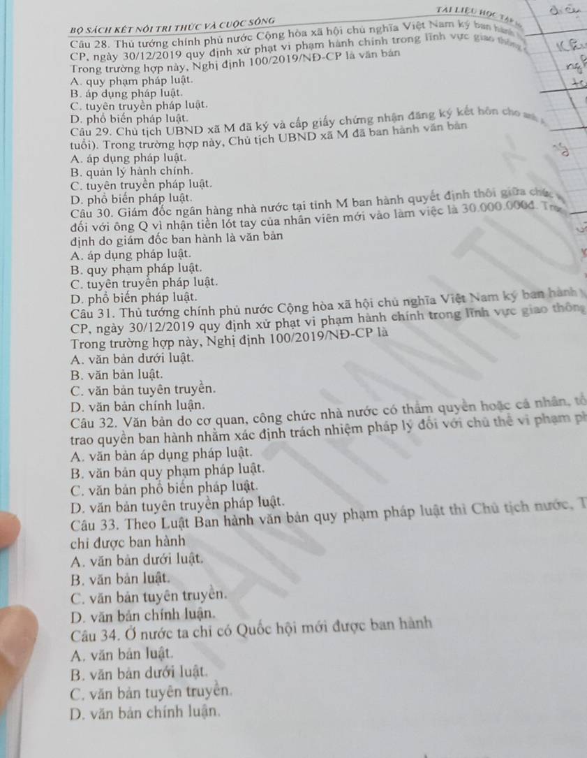 TAI LIệU HọC TAp 
Bộ sách kết nói tri thức và cuộc sông
Câu 28. Thủ tướng chính phủ nước Cộng hòa xã hội chủ nghĩa Việt Nam ký ban hành
CP, ngày 30/12/2019 quy định xử phạt vi phạm hành chính trong lĩnh vực giao thờn 
Trong trường hợp này, Nghị định 100/2019/NĐ-CP là văn bản
A. quy phạm pháp luật.
B. áp dụng pháp luật.
C. tuyên truyền pháp luật.
D. phổ biến pháp luật.
Câu 29. Chủ tịch UBND xã M đã ký và cấp giấy chứng nhận đăng ký kết hôn cho m 
tuổi). Trong trường hợp này, Chủ tịch UBND xã M đã ban hành văn bản
A. áp dụng pháp luật.
B. quản lý hành chính.
C. tuyên truyền pháp luật.
D. phổ biến pháp luật.
Câu 30. Giám đốc ngân hàng nhà nước tại tỉnh M ban hành quyết định thối giữa chức 
đối với ông Q vì nhận tiền lốt tay của nhân viên mới vào làm việc là 30.000.0004. Trư
định do giám đốc ban hành là văn bản
A. áp dụng pháp luật.
B. quy phạm pháp luật.
C. tuyên truyền pháp luật.
D. phổ biến pháp luật.
Câu 31. Thủ tướng chính phủ nước Cộng hòa xã hội chủ nghĩa Việt Nam ký ban hành
CP, ngày 30/12/2019 quy định xử phạt vi phạm hành chính trong lĩnh vực giao thông
Trong trường hợp này, Nghị định 100/2019/NĐ-CP là
A. văn bản dưới luật.
B. văn bản luật.
C. văn bản tuyên truyền.
D. văn bản chính luận.
Câu 32. Văn bản do cơ quan, công chức nhà nước có thẩm quyền hoặc cá nhân, tổ
trao quyền ban hành nhằm xác định trách nhiệm pháp lý đối với chủ thể vi phạm ph
A. văn bản áp dụng pháp luật.
B. văn bản quy phạm pháp luật.
C. văn bản phổ biến pháp luật.
D. văn bản tuyên truyền pháp luật.
Câu 33. Theo Luật Ban hành văn bản quy phạm pháp luật thì Chủ tịch nước, T
chi được ban hành
A. văn bản dưới luật.
B. văn bản luật.
C. văn bản tuyên truyền.
D. văn bản chính luận.
Câu 34. Ở nước ta chi có Quốc hội mới được ban hành
A. văn bản luật.
B. văn bản dưới luật.
C. văn bản tuyên truyền.
D. văn bản chính luận.