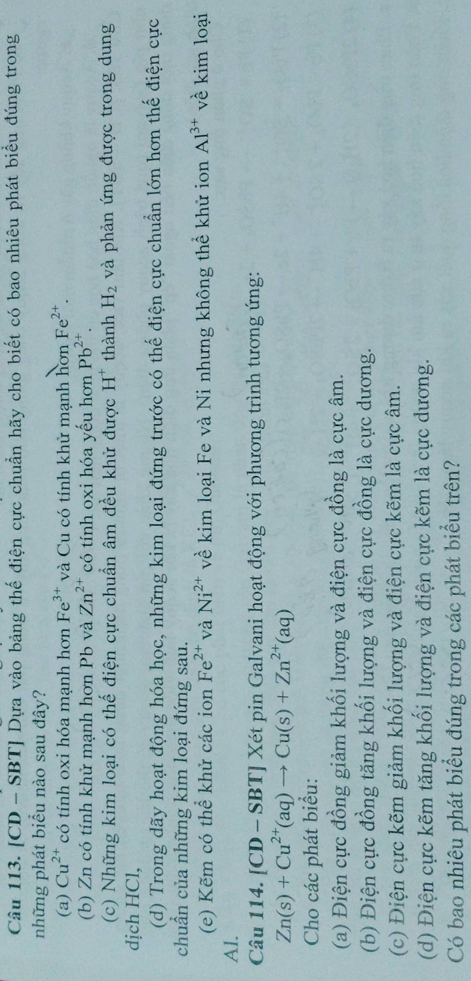 [CD - SBT] Dựa vào bảng thế điện cực chuẩn hãy cho biết có bao nhiêu phát biểu đúng trong
những phát biểu nào sau đây?
(a) Cu^(2+) có tính oxi hóa mạnh hơn Fe^(3+) và Cu có tính khử mạnh hơn Fe^(2+).
(b) Zn có tính khử mạnh hơn Pb và Zn^(2+) có tính oxi hóa yếu hơn Pb^(2+).
(c) Những kim loại có thế điện cực chuẩn âm đều khử được H^+ thành H_2 và phản ứng được trong dung
dịch HCl,
(d) Trong dãy hoạt động hóa học, những kim loại đứng trước có thế điện cực chuẩn lớn hơn thế điện cực
chuẩn của những kim loại đứng sau.
(e) Kẽm có thể khử các ion Fe^(2+) và Ni^(2+) về kim loại Fe và Ni nhưng không thể khử ion Al^(3+) về kim loại
Al.
Câu 114. [CD - SP 3T Xét pin Galvani hoạt động với phương trình tương ứng:
Zn(s)+Cu^(2+)(aq)to Cu(s)+Zn^(2+)(aq)
Cho các phát biểu:
(a) Điện cực đồng giảm khối lượng và điện cực đồng là cực âm.
(b) Điện cực đồng tăng khối lượng và điện cực đồng là cực dương.
(c) Điện cực kẽm giảm khối lượng và điện cực kẽm là cực âm.
(d) Điện cực kẽm tăng khối lượng và điện cực kẽm là cực dương.
Có bao nhiêu phát biểu đúng trong các phát biểu trên?