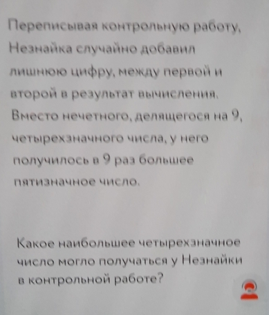 Πереписывая контрольнуюο работу, 
Незнайка случайно добавил 
ιлшнιοюο циφρу, между первοй и 
второй в резулытаΤ выисления. 
Bmecto нечетного, делящегося на 9, 
четыιрехзначного числа, у негo 
получилось в 9 раз большее 
Πятизначное число. 
Κакое наибольшее четырехзначное 
число могло получаться у Незнайки 
в контрольной работ?