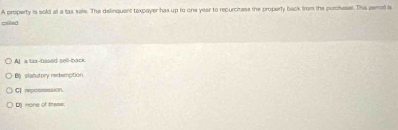 A property is sold at a tax sale. The delinquent taxpayer has up to one year to repurchase the property back from the purchaser. This period la
called
A) a tax-based sell-back
B) statutory redemption
C) rpossession.
D) none of these.