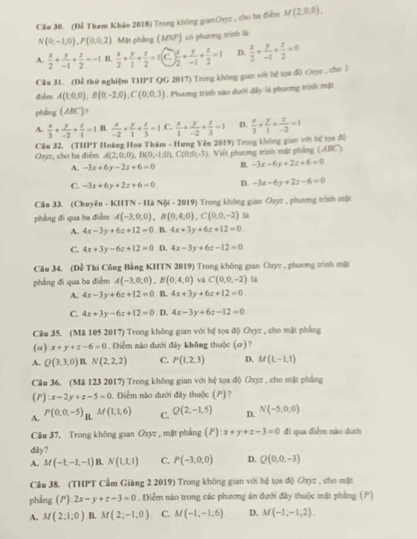 Câu 30, (Để Tham Khảo 2018) Trong không gianOxyz , cho ba điểm M(2,0,0),
N(0,-1,0),P(0,0,2) Mặt phẳng ( MNF) có phương trình lã:
A.  x/2 + y/-1 + z/2 =-1 B.  x/2 + y/1 + z/2 =1 C ) x/2 + y/-1 + z/2 =1 D.  x/2 + y/-1 + z/2 =0
Câu 31. (Đề thử nghiệm THPT QG 2017) Trong không gian với hệ tọa độ Oxợc , cho 3
điểm A(1;0;0),B(0;-2;0);C(0;0;3). Phương trình nào dưới dây là phương trình mặt
pháng (ABC) 9
A.  x/3 + y/-2 + z/1 =1 B.  x/-2 + y/1 + z/3 =1 .C.  x/1 + y/-2 + z/3 =1 D.  x/3 + y/1 + z/-2 =1
Câu 32. (THPT Hoàng Hoa Thám - Hưng Yên 2019) Trong không gian với hệ tọa độ
Oxyz, cho ba điểm A(2;0;0),B(0;-1;0),C(0;0;-3) , Viết phương trình mặt phầng (ABC).
A. -3x+6y-2z+6=0
B. -3x-6y+2z+6=0
C. -3x+6y+2z+6=0. D. -3x-6y+2z-6=0
Câu 33. (Chuyên - KHTN - Hà NO -2019) * Trong không gian Oxyz , phương trình mật
phẳng đi qua ba điểm A(-3,0,0),B(0,4,0),C(0,0,-2)
A. 4x-3y+6z+12=0. B. 4x+3y+6z+12=0
C. 4x+3y-6z+12=0. D, 4x-3y+6z-12=0
Câu 34. (Đề Thí Công Bằng KHTN 2019) Trong không gian Oxyz , phương trình mặt
phẳng đi qua ba điểm A(-3,0,0),B(0,4,0) và C(0,0,-2) lù
A. 4x-3y+6z+12=0 B. 4x+3y+6z+12=0.
C. 4x+3y-6z+12=0 D. 4x-3y+6z-12=0
Câu 35. (Mã 105 2017) Trong không gian với hệ tọa độ Oxyz , cho mặt phẳng
(a) x+y+z-6=0. Điểm nào dưới đây không thuộc (α)?
A. Q(3;3,0) B. N(2,2,2) C. P(1,2,3) D. M(1,-1,1)
Câu 36. (Mã 123 2017) Trong không gian với hệ tọa độ Oxyz , cho mặt phẳng
(P): x-2y+z-5=0. Điểm nào dưới đây thuộc (P)?
A. P(0;0;-5)_B.M(1;1;6) C. Q(2,-1,5) D. N(-5,0,0)
Cầu 37. Trong không gian Oxyz , mặt phẳng (P):x+y+z-3=0 đi qua điễm nào đưới
dây?
A. M(-1,-1,-1) B. N(1,1,1) C. P(-3,0,0) D. Q(0,0,-3)
Câu 38. (THPT Cẩm Giàng 2 2019) Trong không gian với hệ tọa độ Oxyz , cho mặt
phẳng (P) 2x-y+z-3=0 , Điểm nào trong các phương án dưới đây thuộc mặt phẳng (P)
A. M(2;1;0) B. M(2;-1;0) C. M(-1;-1;6) D. M(-1,-1,2).