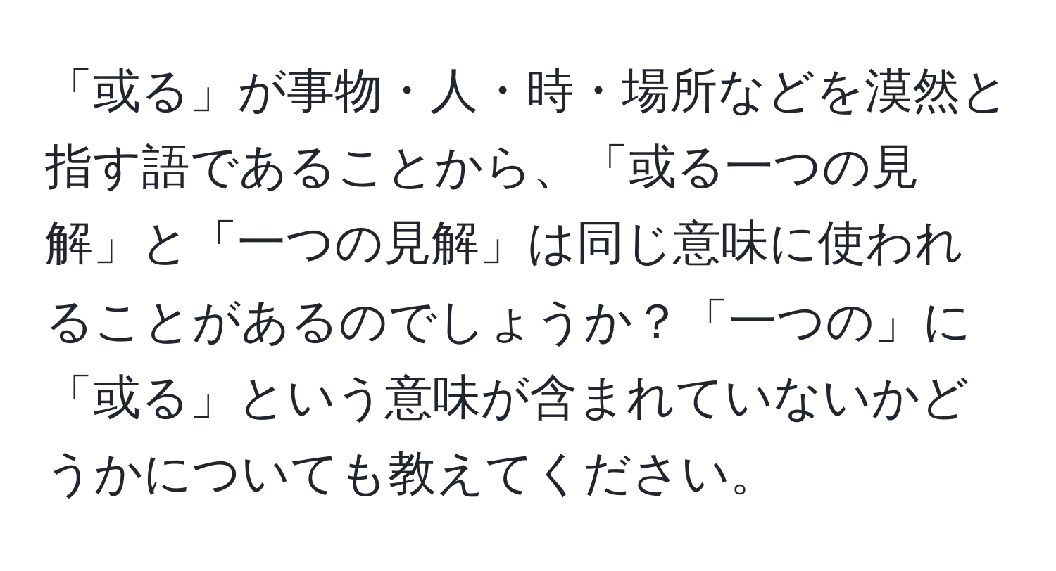 「或る」が事物・人・時・場所などを漠然と指す語であることから、「或る一つの見解」と「一つの見解」は同じ意味に使われることがあるのでしょうか？「一つの」に「或る」という意味が含まれていないかどうかについても教えてください。