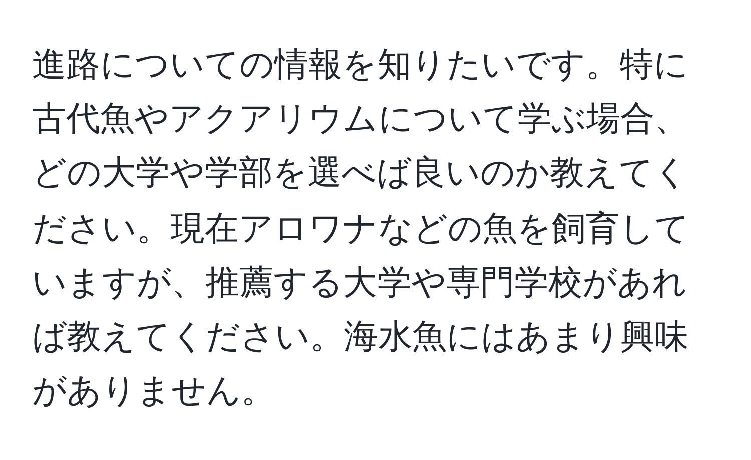 進路についての情報を知りたいです。特に古代魚やアクアリウムについて学ぶ場合、どの大学や学部を選べば良いのか教えてください。現在アロワナなどの魚を飼育していますが、推薦する大学や専門学校があれば教えてください。海水魚にはあまり興味がありません。