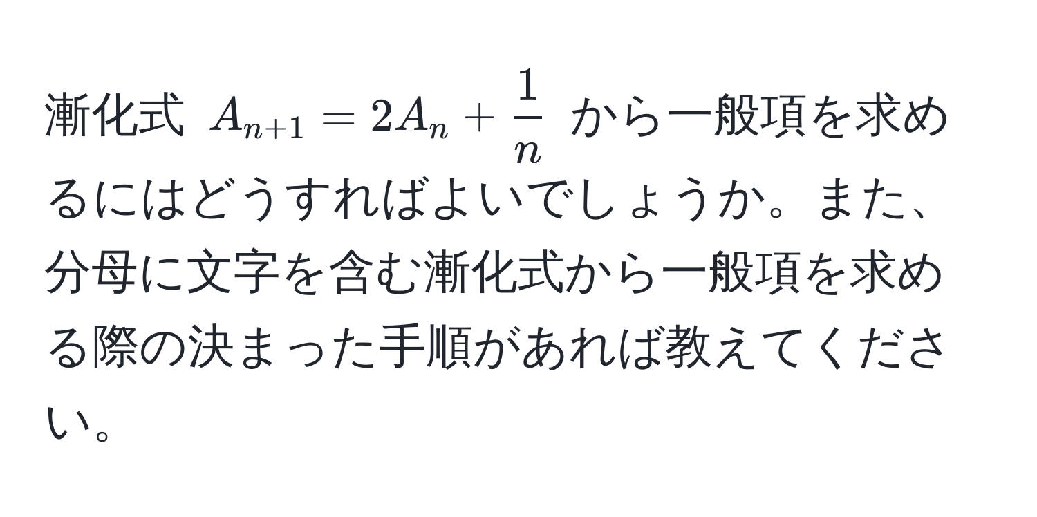 漸化式 $A_n+1 = 2A_n +  1/n $ から一般項を求めるにはどうすればよいでしょうか。また、分母に文字を含む漸化式から一般項を求める際の決まった手順があれば教えてください。