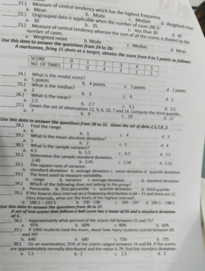 a. Mean b. Mode
_21.) Measure of central tendency which has the highest frequency. c. Median d. Weighted mean
a、30 b. 35
_22.) Ungrouped data is applicable when the number of cases (N) is: c. less than 30 d. 40
number of cases.
23.) Measure of central tendency wherein the sum of all the scores is divided by the
a. Weighted mean b. Mode c. Median d. Mean
Use this data to answer the questions from 24 to 26:
A marksman, firing 15 shots at a  as follows:
_
a. 5 points b. 4 points c. 3 points d. 2 points
_25.) What is the median?
a. 2 b. 3
_26.) What is the mean? C. 4 d. 5
a. 2.5 b. 2.7 c. 3.1 d. 3.5
_27.) Given the set of observation 12, 9, 6, 10, 7 and 14. Compute the third quartile.
a. 7 b. 9 c. 10 d. 12
_Use this data to answer the questions from 28 to 31. Given the set of data 2,5,7,8 ,3.
28.) Find the range.
a. 6 b. 5
_29.) What is the mean absolute deviation? C. 4 d. 3
a. 1 b. 2
_30.) What is the sample variance? C. 3 d. 4
a. 4.5 C. 6.5 d. 7.5
b. 5.5
_31.) Determine the sample standard deviation.
2.40 b. 2.45 c. 2.50 d. 2.55
_32.) The square root of variance.
a. standard deviation b. average deviation c. mean deviation d. quartile deviation
_33.) The least used to measure variability.
a. range b. variance c. average deviation d. standard deviation
_34.) Which of the following does not belong to the group?
a. Percentile . b. first percentile c. quartile deviation d. third quartile
_35.) If the lowest class interval on a frequency distribution is 64-72 and there are 15
class intervals, what are the limits of the highest interval?
a. 188.5-197.5 b. 190 - 198 C 189-197 d. 189.5-198.5
Use this data to answer the questions from 36 to 37.
A set of test scores that follows a bell curve has a mean of 65 and a standard deviation
of 5.
_
36.) Approximately what percent of the scores fall between 55 and 75?
a. 95% b. 68% c. 90% d. 60%
_37.) If 1000 students took the exam, about how many students scored between 60
and 70?
b. 640 b. 680 c. 720 d. 735
_38.) On an examination, 95% of the scores ranged between 74 and 84. If the scores
are approximately normally distributed and the mean is 79, find the standard deviation.
a. 1.5 b. 2 c. 2.5 d. 3