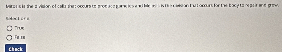 Mitosis is the division of cells that occurs to produce gametes and Meiosis is the division that occurs for the body to repair and grow.
Select one:
True
False
Check