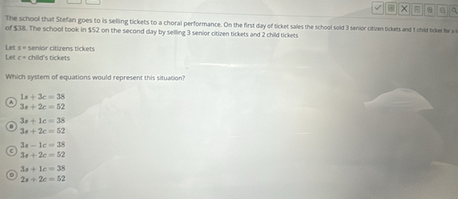 × a
The school that Stefan goes to is selling tickets to a choral performance. On the first day of ticket sales the school sold 3 senior citizen tickets and 1 child ticket for a t
of $38. The school took in $52 on the second day by selling 3 senior citizen tickets and 2 child tickets
Let s= senior citizens tickets
Let c= child's tickets
Which system of equations would represent this situation?
1s+3c=38
A
3s+2c=52
3s+1c=38
D
3s+2c=52
3s-1c=38
C
3s+2c=52
3s+1c=38
D
2s+2c=52