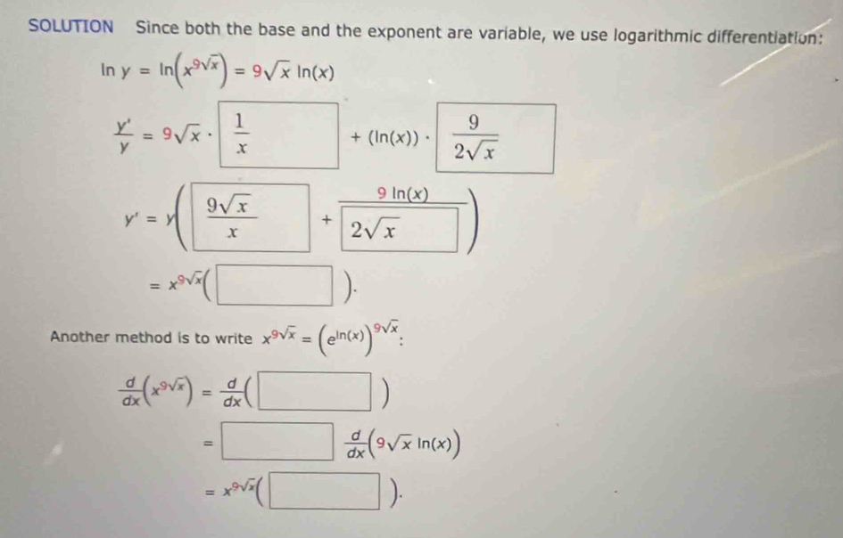 SOLUTION Since both the base and the exponent are variable, we use logarithmic differentiation:
In y=ln (x^(9sqrt(x)))=9sqrt(x)ln (x)
 y'/y =9sqrt(x)· x+(ln (x))·  9/2sqrt(x)  □
y'=y( 9sqrt(x)/x +frac 9ln (9(x)2sqrt(x))
=x^(9sqrt(x))(□ ). 
Another method is to write x^(9sqrt(x))=(e^(ln (x)))^9sqrt(x)
 d/dx (x^(9sqrt(x)))= d/dx (□ )
=□  d/dx (9sqrt(x)ln (x))
=x^(9sqrt(x))(□ ).