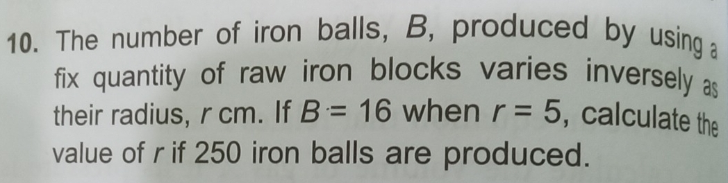 The number of iron balls, B, produced by using a 
fix quantity of raw iron blocks varies inversely as 
their radius, r cm. If B=16 when r=5 , calculate the 
value of r if 250 iron balls are produced.