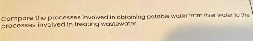 Compare the processes involved in obtaining potable water from river water to the 
processes involved in treating wastewater.