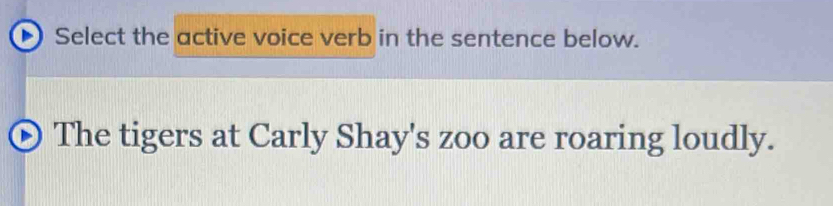 Select the active voice verb in the sentence below. 
The tigers at Carly Shay's zoo are roaring loudly.