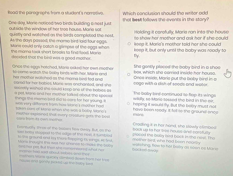 Read the paragraphs from a student's narrative. Which conclusion should the writer add
that best follows the events in the story?
One day, Marie noticed two birds building a nest just
outside the window of her tree house. Marie sat
Holding it carefully, Marie ran into the house
quietly and watched as the birds completed the nest. to show her mother and ask her if she could
As the days passed, the mama bird laid four eggs. keep it. Marie's mother told her she could
Marie could only catch a glimpse of the eggs when keep it, but only until the baby was ready to
the mama took short breaks to find food. Marie
decided that the bird was a good mother. fly.
Once the eggs hatched, Marie asked her own mother She gently placed the baby bird in a shoe
to come watch the baby birds with her. Marie and box, which she carried inside her house.
her mother watched as the mama bird fed and Once inside, Marie put the baby bird in a
cared for her babies. Marie was enchanted, and she cage with a dish of seeds and water.
secretly wished she could keep one of the babies as The baby bird continued to flap its wings
a pet. Mare and her mother talked about the special wildly, so Marie tossed the bird in the air,
things the mama bird did to care for her young. It hoping it would fly. But the baby must not
was very different from how Marie's mother had have been ready. it fell to the ground once
taken care of Marie when she was a baby. Marie's more.
mother explained that every creature gets the best
care from its own mother. Cradling it in her hand, she slowly climbed
back up to her tree house and carefully
Eventually, three of the babies flew away. But, as the placed the baby bird back in the nest. The
last baby stepped to the edge of the nost, it tumbled mother bird, who had been nearby
to the ground and lay there flapping its wings. At first, watching, flow to her baby as soon as Maric
Mare thought this was her chance to make the baby backed away
oird her pet. But then she remembered what her
mother had said about babies and their
mothers. Mario quickly climbed down from her tree
house and gently picked up the baby bird.