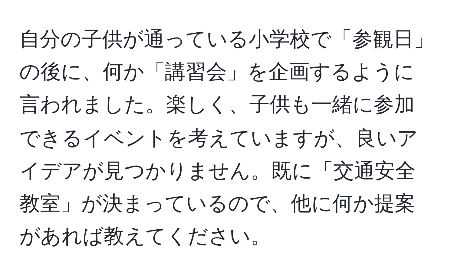 自分の子供が通っている小学校で「参観日」の後に、何か「講習会」を企画するように言われました。楽しく、子供も一緒に参加できるイベントを考えていますが、良いアイデアが見つかりません。既に「交通安全教室」が決まっているので、他に何か提案があれば教えてください。