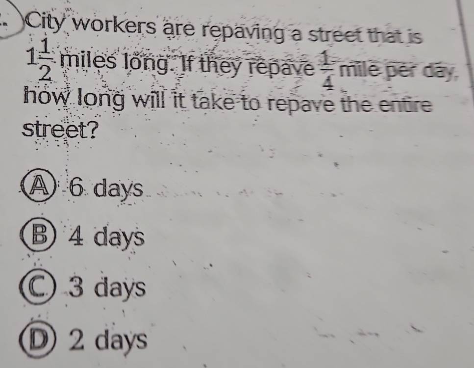 City workers are repaving a street that is
1 1/2  miles long. If they repave  1/4  mile pér dây
how long will it take to repave the entire 
street?
④ 6 days
B) 4 days
C) 3 days
D 2 days