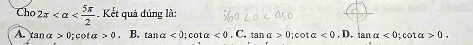 Cho 2π . Kết quả đúng là:
A. tan alpha >0; cot alpha >0. B. tan alpha <0</tex>; cot alpha <0</tex> . C. tan alpha >0; cot alpha <0</tex>.D. tan alpha <0</tex> ; cot alpha >0.