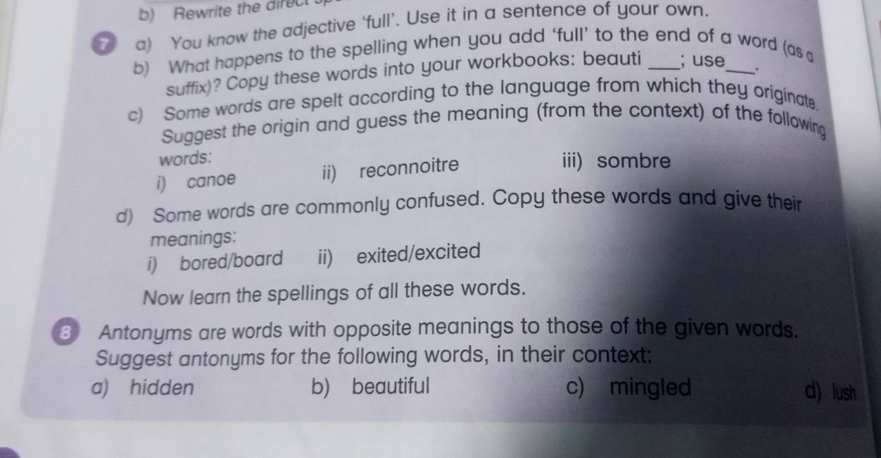 Rewrite the direc 
7 a) You know the adjective ‘full’. Use it in a sentence of your own. 
b) What happens to the spelling when you add ‘full’ to the end of a word (as a 
suffix)? Copy these words into your workbooks: beauti ; use 
. 
c) Some words are spelt according to the language from which they originate. 
Suggest the origin and guess the meaning (from the context) of the following 
words: iii) sombre 
i) canoe ii) reconnoitre 
d) Some words are commonly confused. Copy these words and give their 
meanings: 
i) bored/board ii) exited/excited 
Now learn the spellings of all these words. 
3 Antonyms are words with opposite meanings to those of the given words. 
Suggest antonyms for the following words, in their context: 
a) hidden b) beautiful c) mingled d) lush