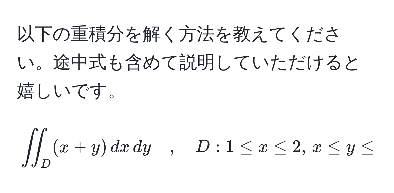 以下の重積分を解く方法を教えてください。途中式も含めて説明していただけると嬉しいです。  
$$iint_D (x+y) , dx , dy quad , quad D: 1 ≤ x ≤ 2, , x ≤ y ≤ x^2$$