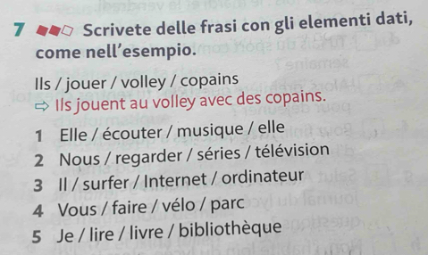 Scrivete delle frasi con gli elementi dati, 
come nell’esempio. 
Ils / jouer / volley / copains 
Ils jouent au volley avec des copains. 
1 Elle / écouter / musique / elle 
2 Nous / regarder / séries / télévision 
3 Il / surfer / Internet / ordinateur 
4 Vous / faire / vélo / parc 
5 Je / lire / livre / bibliothèque