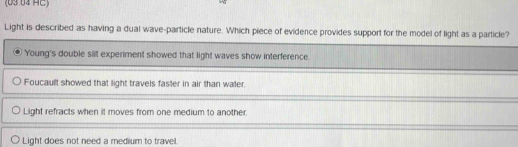 (63.64 HC) 
Light is described as having a dual wave-particle nature. Which piece of evidence provides support for the model of light as a particle? 
Light does not need a medium to travel.