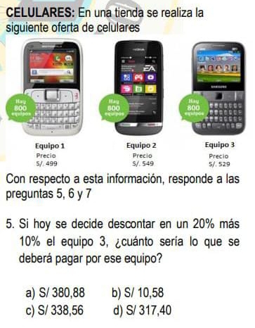 CELULARES: En una tienda se realiza la
siguiente oferta de celulares
Con respecto a esta información, responde a las
preguntas 5, 6 y 7
5. Si hoy se decide descontar en un 20% más
10% el equipo 3, ¿cuánto sería lo que se
deberá pagar por ese equipo?
a) S/ 380,88 b) S/ 10,58
c) S/ 338,56 d) S/ 317,40