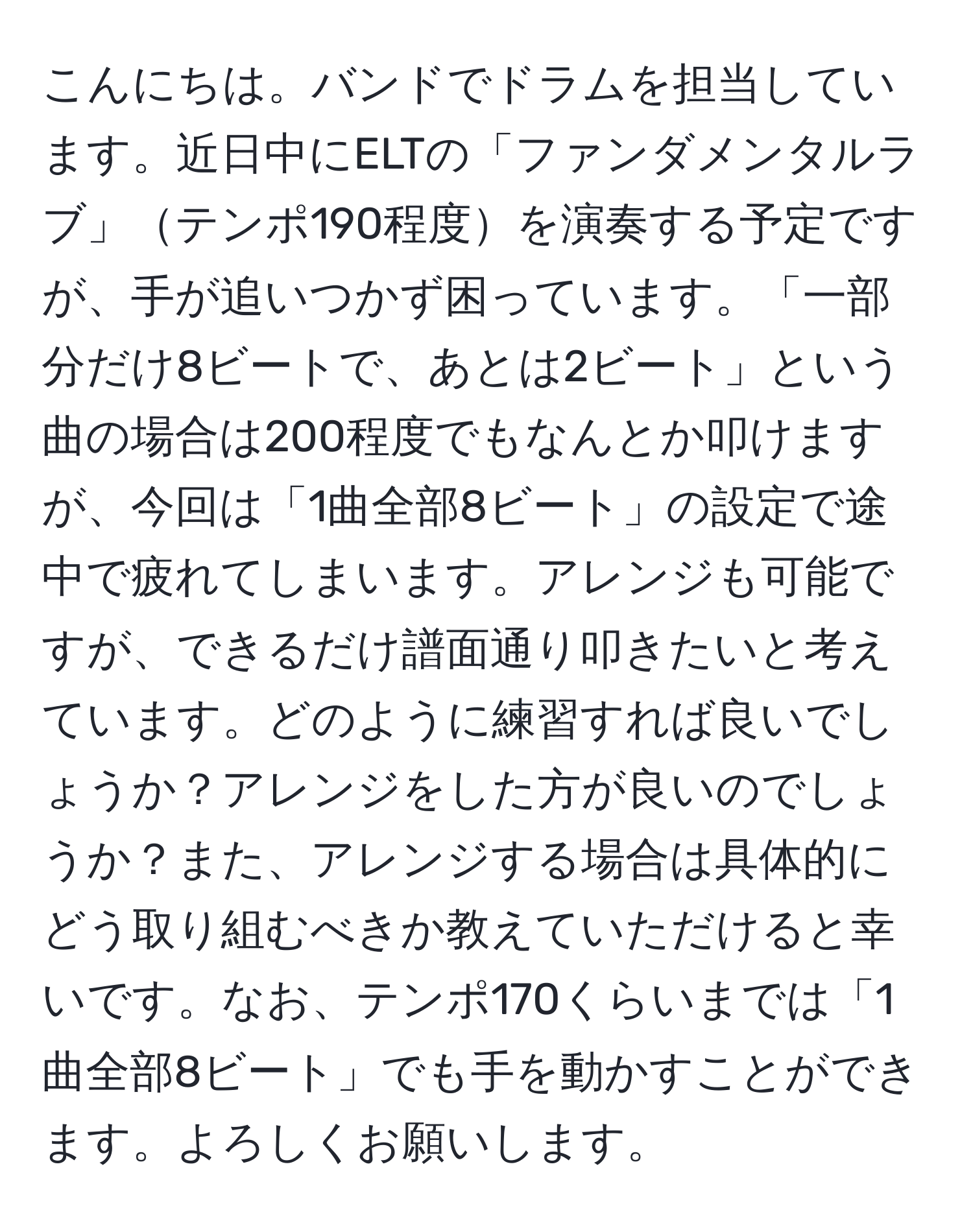 こんにちは。バンドでドラムを担当しています。近日中にELTの「ファンダメンタルラブ」テンポ190程度を演奏する予定ですが、手が追いつかず困っています。「一部分だけ8ビートで、あとは2ビート」という曲の場合は200程度でもなんとか叩けますが、今回は「1曲全部8ビート」の設定で途中で疲れてしまいます。アレンジも可能ですが、できるだけ譜面通り叩きたいと考えています。どのように練習すれば良いでしょうか？アレンジをした方が良いのでしょうか？また、アレンジする場合は具体的にどう取り組むべきか教えていただけると幸いです。なお、テンポ170くらいまでは「1曲全部8ビート」でも手を動かすことができます。よろしくお願いします。