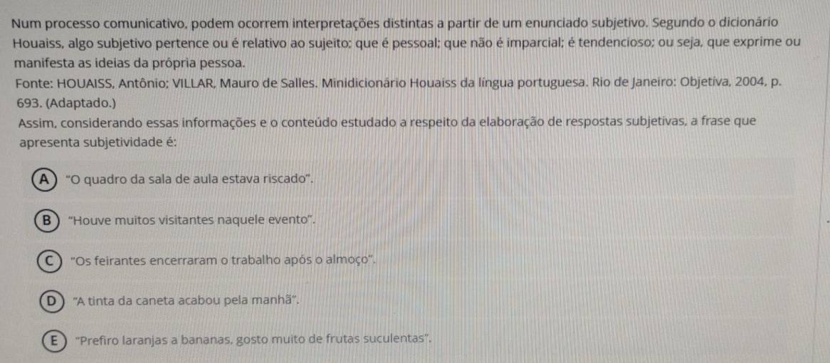 Num processo comunicativo, podem ocorrem interpretações distintas a partir de um enunciado subjetivo. Segundo o dicionário
Houaiss, algo subjetivo pertence ou é relativo ao sujeito; que é pessoal; que não é imparcial; é tendencioso; ou seja, que exprime ou
manifesta as ideias da própria pessoa.
Fonte: HOUAISS, Antônio; VILLAR, Mauro de Salles. Minidicionário Houaiss da língua portuguesa. Rio de Janeiro: Objetíva, 2004, p.
693. (Adaptado.)
Assim, considerando essas informações e o conteúdo estudado a respeito da elaboração de respostas subjetivas, a frase que
apresenta subjetividade é:
A ) ''O quadro da sala de aula estava riscado'.
B “Houve muitos visitantes naquele evento”.
C ) ''Os feirantes encerraram o trabalho após o almoço''.
D ''A tinta da caneta acabou pela manhã''.
E  ''Prefiro laranjas a bananas, gosto muito de frutas suculentas'.