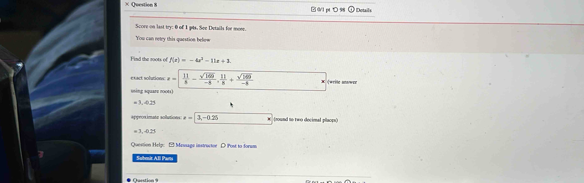 × Question 8 0/1 pt つ 98 Details 
Score on last try: 0 of 1 pts. See Details for more. 
You can retry this question below 
Find the roots of f(x)=-4x^2-11x+3. 
exact solutions: £ =  11/8 - sqrt(169)/-8 ,  11/8 + sqrt(169)/-8  (write answer 
using square roots)
= 3, -0.25
approximate solutions: x=|3,-0.25 (round to two decimal places)
= 3, -0.25
Question Help: - Message instructor D Post to forum 
Submit All Parts